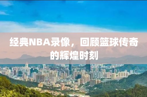 经典NBA录像,回顾篮球传奇的辉煌时刻