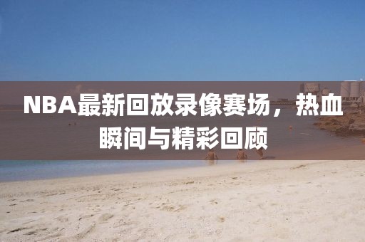 NBA最新回放录像赛场，热血瞬间与精彩回顾