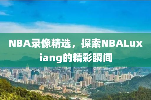 NBA录像精选,探索NBALuxiang的精彩瞬间