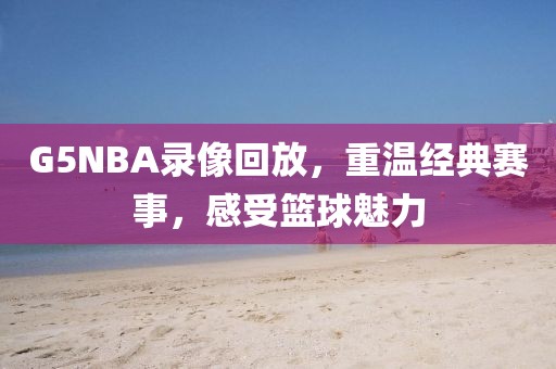 G5NBA录像回放，重温经典赛事，感受篮球魅力