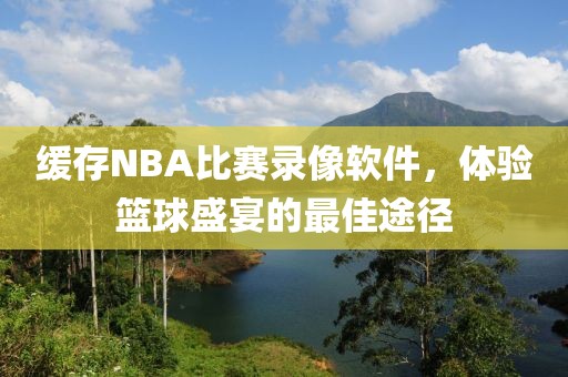 缓存NBA比赛录像软件，体验篮球盛宴的最佳途径