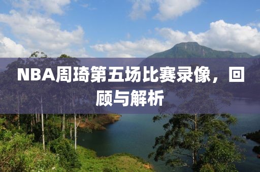 NBA周琦第五场比赛录像,回顾与解析