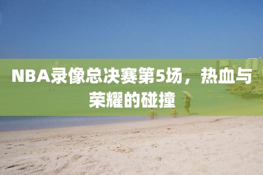 NBA录像总决赛第5场，热血与荣耀的碰撞