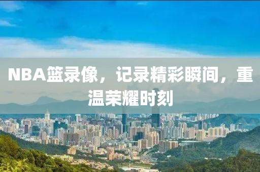 NBA篮录像,记录精彩瞬间,重温荣耀时刻