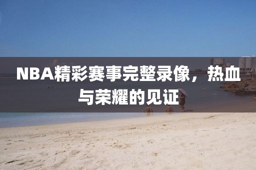 NBA精彩赛事完整录像,热血与荣耀的见证