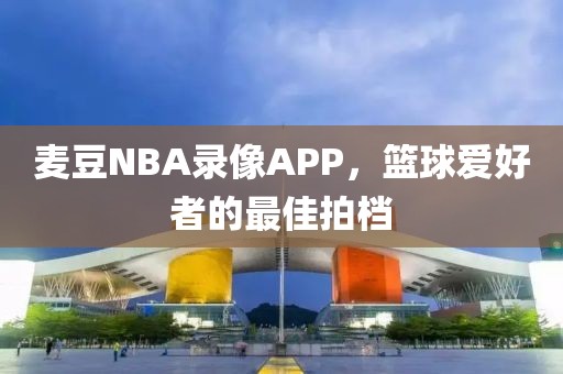 麦豆NBA录像APP,篮球爱好者的最佳拍档