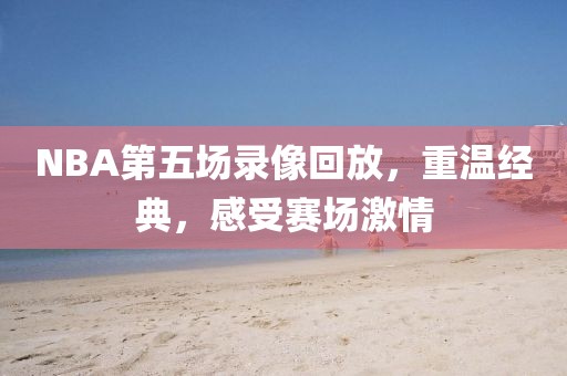 NBA第五场录像回放,重温经典,感受赛场激情