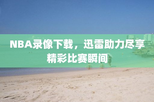 NBA录像下载，迅雷助力尽享精彩比赛瞬间