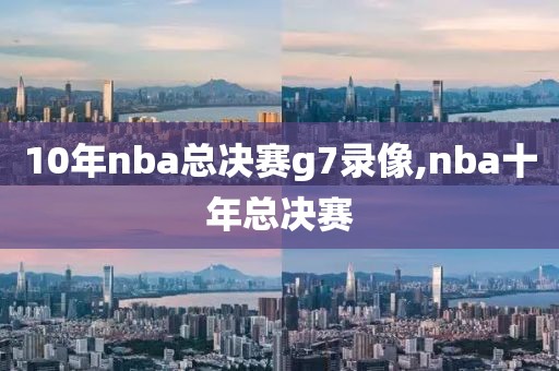 10年nba总决赛g7录像,nba十年总决赛