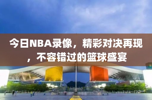 今日NBA录像，精彩对决再现，不容错过的篮球盛宴
