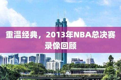 重温经典，2013年NBA总决赛录像回顾