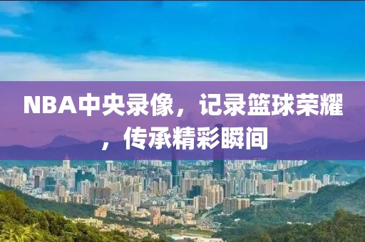 NBA中央录像，记录篮球荣耀，传承精彩瞬间