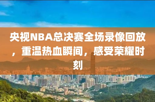 央视NBA总决赛全场录像回放,重温热血瞬间,感受荣耀时刻