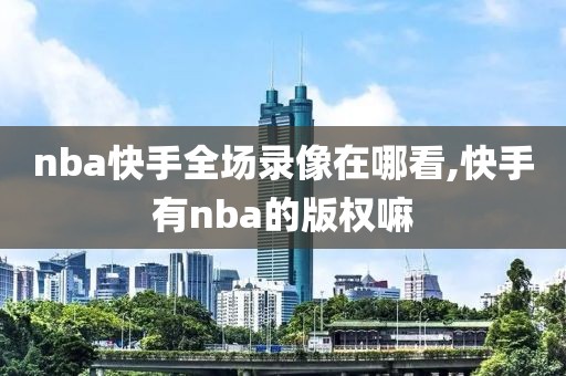 nba快手全场录像在哪看,快手有nba的版权嘛