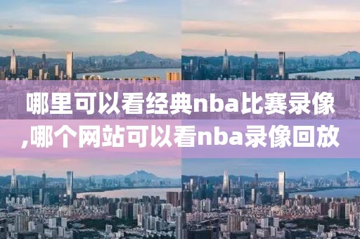 哪里可以看经典nba比赛录像,哪个网站可以看nba录像回放