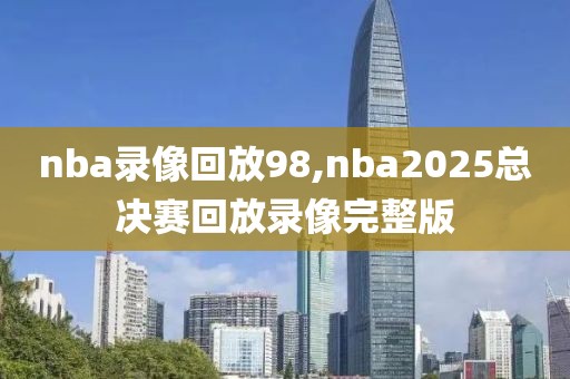 nba录像回放98,nba2025总决赛回放录像完整版