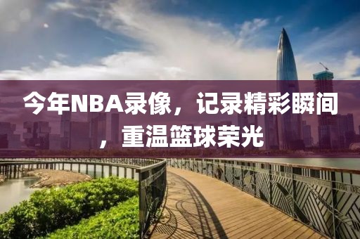 今年NBA录像,记录精彩瞬间,重温篮球荣光