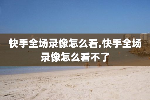 快手全场录像怎么看,快手全场录像怎么看不了