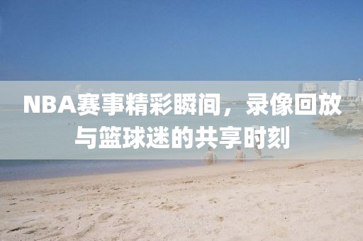 NBA赛事精彩瞬间,录像回放与篮球迷的共享时刻