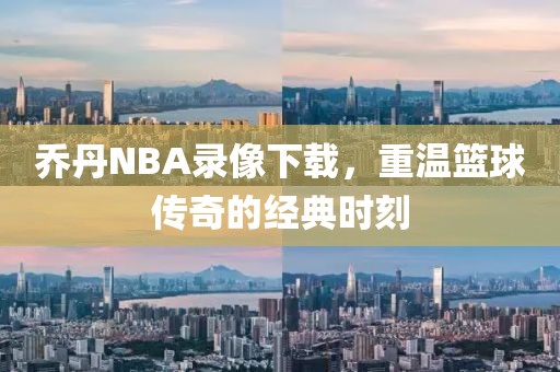 乔丹NBA录像下载，重温篮球传奇的经典时刻