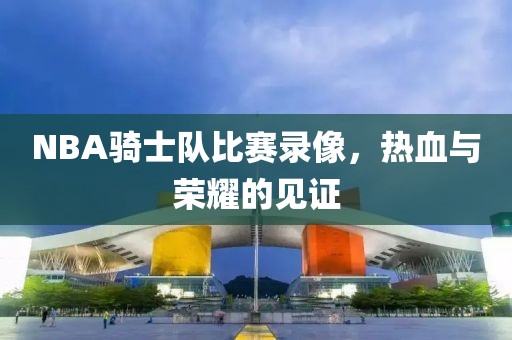 NBA骑士队比赛录像,热血与荣耀的见证