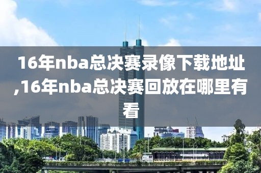 16年nba总决赛录像下载地址,16年nba总决赛回放在哪里有看