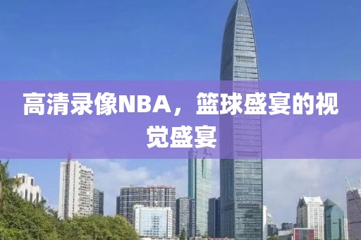 高清录像NBA，篮球盛宴的视觉盛宴