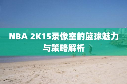 NBA 2K15录像室的篮球魅力与策略解析