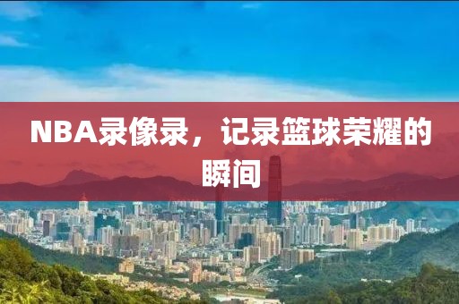 NBA录像录,记录篮球荣耀的瞬间