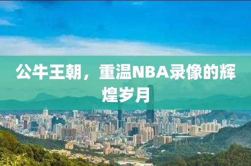 公牛王朝,重温NBA录像的辉煌岁月
