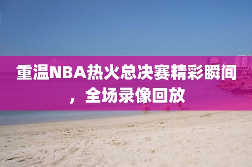 重温NBA热火总决赛精彩瞬间,全场录像回放