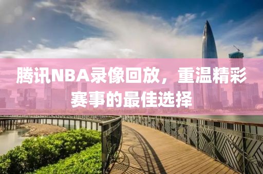 腾讯NBA录像回放,重温精彩赛事的最佳选择