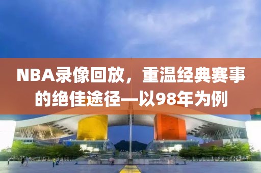 NBA录像回放，重温经典赛事的绝佳途径—以98年为例